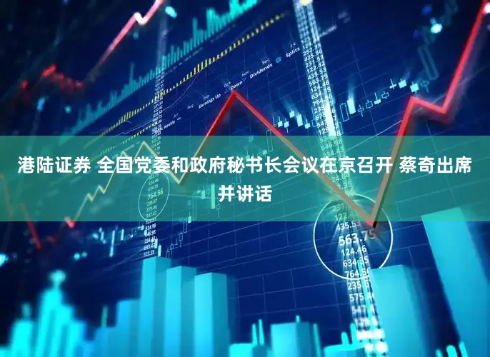 港陆证券 全国党委和政府秘书长会议在京召开 蔡奇出席并讲话