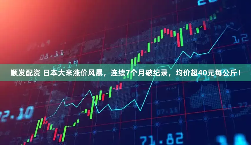 顺发配资 日本大米涨价风暴，连续7个月破纪录，均价超40元每公斤！