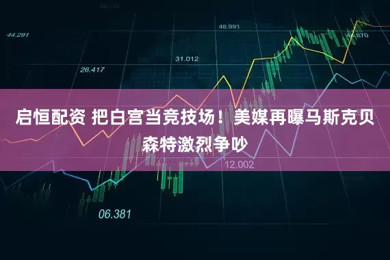 启恒配资 把白宫当竞技场！美媒再曝马斯克贝森特激烈争吵