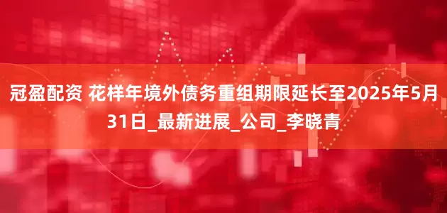 冠盈配资 花样年境外债务重组期限延长至2025年5月31日_最新进展_公司_李晓青