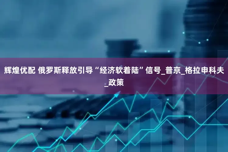辉煌优配 俄罗斯释放引导“经济软着陆”信号_普京_格拉申科夫_政策