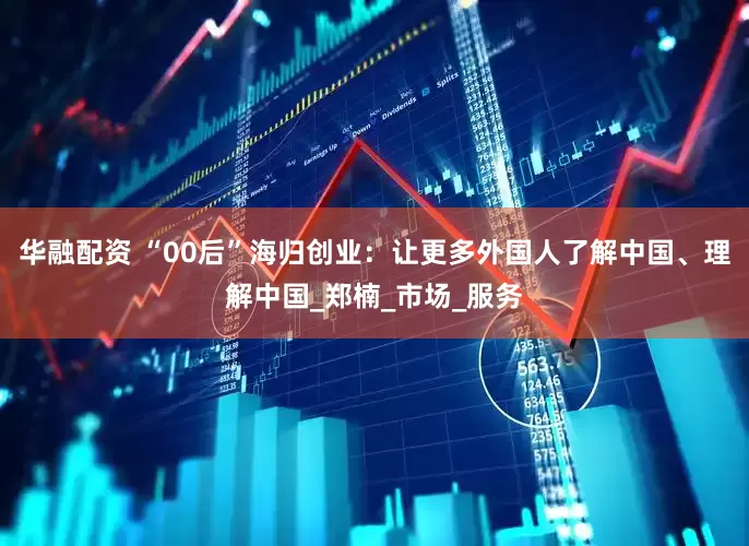 华融配资 “00后”海归创业：让更多外国人了解中国、理解中国_郑楠_市场_服务