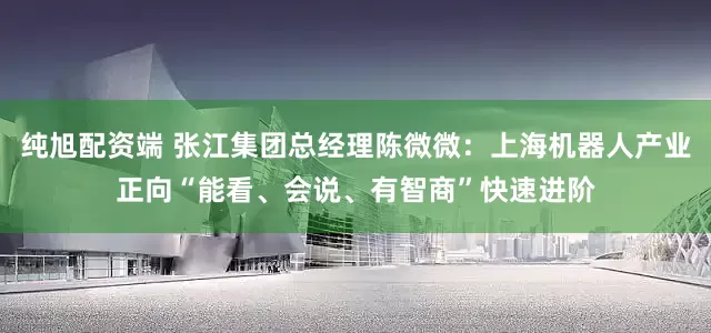 纯旭配资端 张江集团总经理陈微微：上海机器人产业正向“能看、会说、有智商”快速进阶