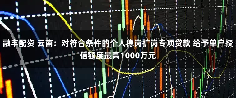 融丰配资 云南：对符合条件的个人稳岗扩岗专项贷款 给予单户授信额度最高1000万元