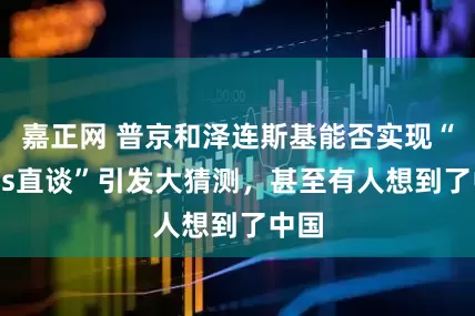 嘉正网 普京和泽连斯基能否实现“Boss直谈”引发大猜测，甚至有人想到了中国
