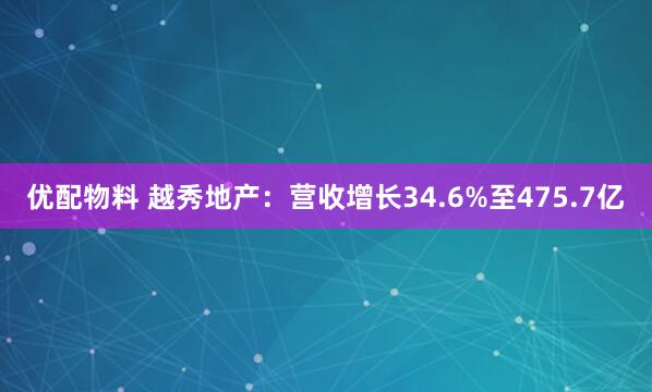 优配物料 越秀地产：营收增长34.6%至475.7亿