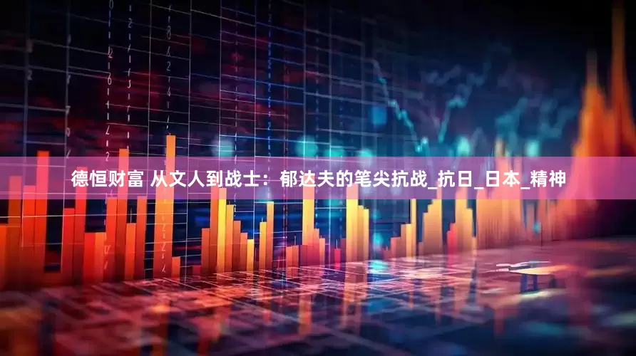 德恒财富 从文人到战士：郁达夫的笔尖抗战_抗日_日本_精神