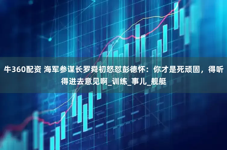 牛360配资 海军参谋长罗舜初怒怼彭德怀：你才是死顽固，得听得进去意见啊_训练_事儿_舰艇