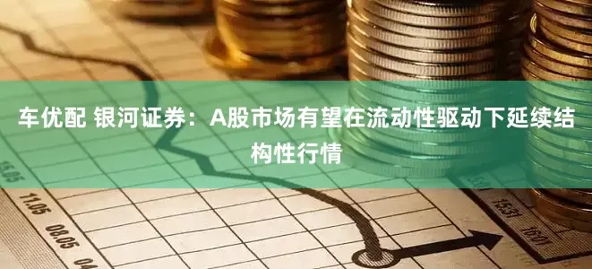车优配 银河证券：A股市场有望在流动性驱动下延续结构性行情