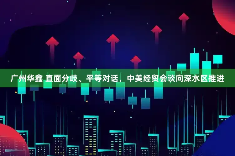 广州华鑫 直面分歧、平等对话，中美经贸会谈向深水区推进
