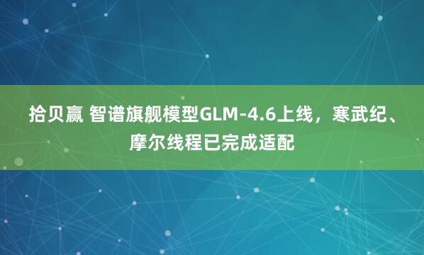 拾贝赢 智谱旗舰模型GLM-4.6上线，寒武纪、摩尔线程已完成适配