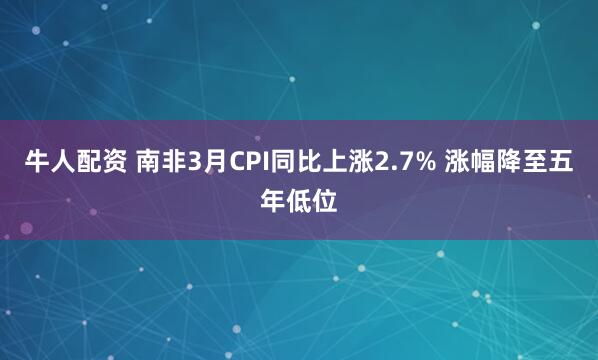 牛人配资 南非3月CPI同比上涨2.7% 涨幅降至五年低位