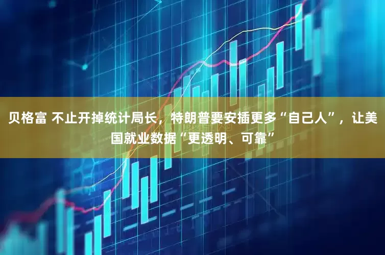 贝格富 不止开掉统计局长，特朗普要安插更多“自己人”，让美国就业数据“更透明、可靠”