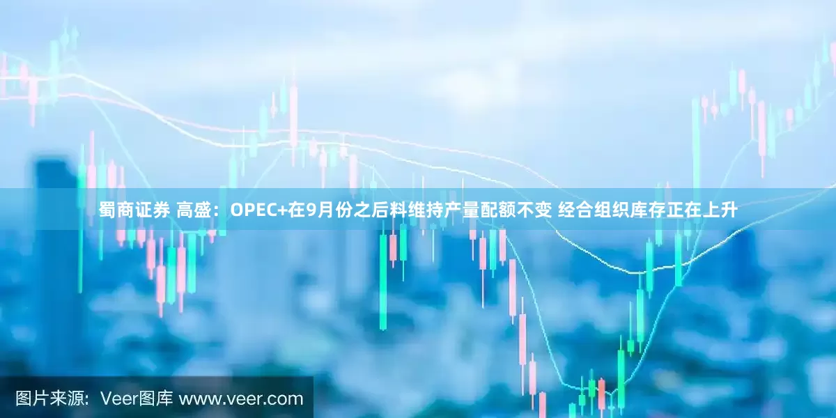 蜀商证券 高盛：OPEC+在9月份之后料维持产量配额不变 经合组织库存正在上升