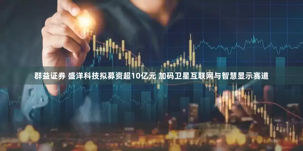 群益证券 盛洋科技拟募资超10亿元 加码卫星互联网与智慧显示赛道